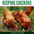 Keeping Chickens for Beginners: Keeping Backyard Chickens from Coops to Feeding to Care and More: Inspiring Gardening Ideas, Book 28